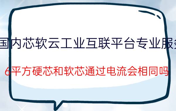 国内芯软云工业互联平台专业服务 6平方硬芯和软芯通过电流会相同吗？